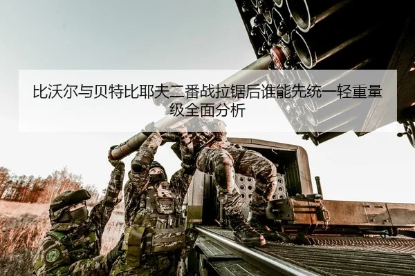 比沃尔与贝特比耶夫二番战拉锯后谁能先统一轻重量级全面分析